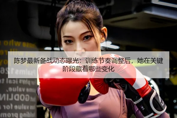 陈梦最新备战动态曝光：训练节奏调整后，她在关键阶段藏着哪些变化